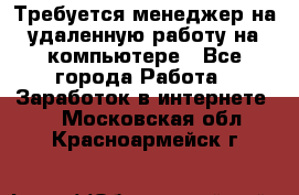 Требуется менеджер на удаленную работу на компьютере - Все города Работа » Заработок в интернете   . Московская обл.,Красноармейск г.